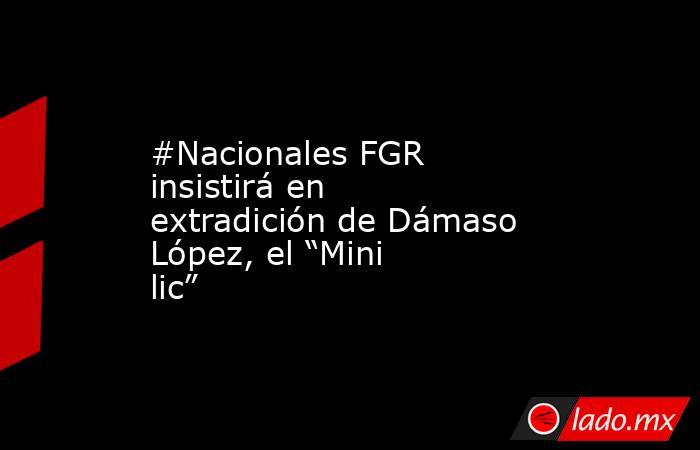 #Nacionales FGR insistirá en extradición de Dámaso López, el “Mini lic”. Noticias en tiempo real