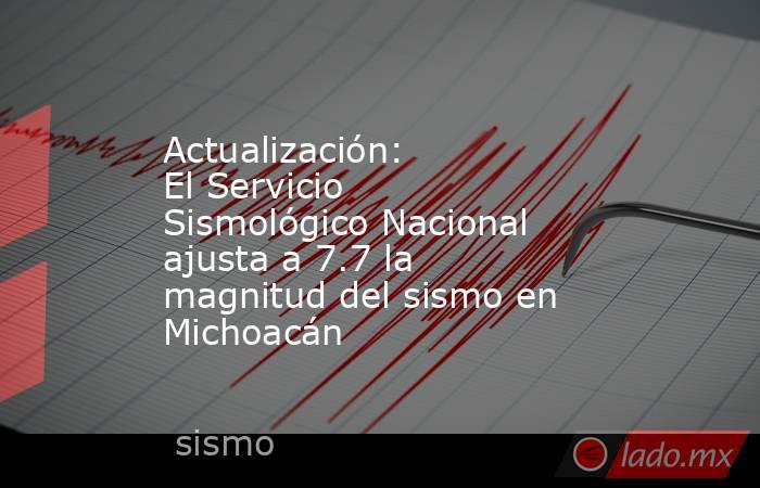 Actualización: El Servicio Sismológico Nacional ajusta a 7.7 la magnitud del sismo en Michoacán. Noticias en tiempo real