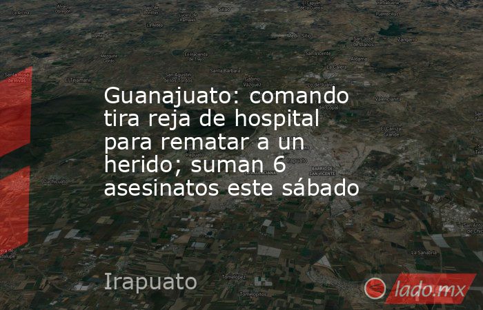 Guanajuato: comando tira reja de hospital para rematar a un herido; suman 6 asesinatos este sábado. Noticias en tiempo real