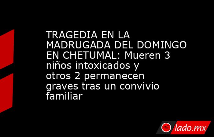 TRAGEDIA EN LA MADRUGADA DEL DOMINGO EN CHETUMAL: Mueren 3 niños intoxicados y otros 2 permanecen graves tras un convivio familiar. Noticias en tiempo real