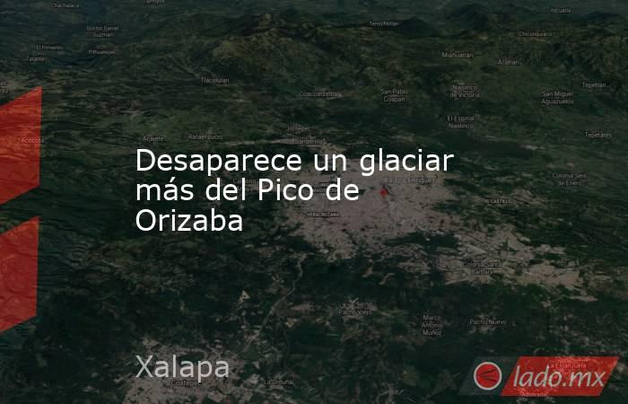 Desaparece un glaciar más del Pico de Orizaba. Noticias en tiempo real