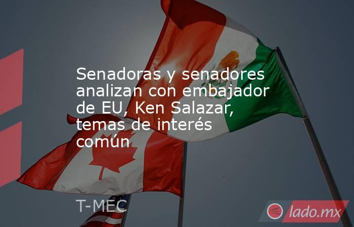 Senadoras y senadores analizan con embajador de EU, Ken Salazar, temas de interés común. Noticias en tiempo real