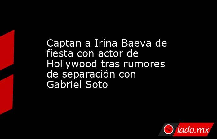 Captan a Irina Baeva de fiesta con actor de Hollywood tras rumores de separación con Gabriel Soto. Noticias en tiempo real
