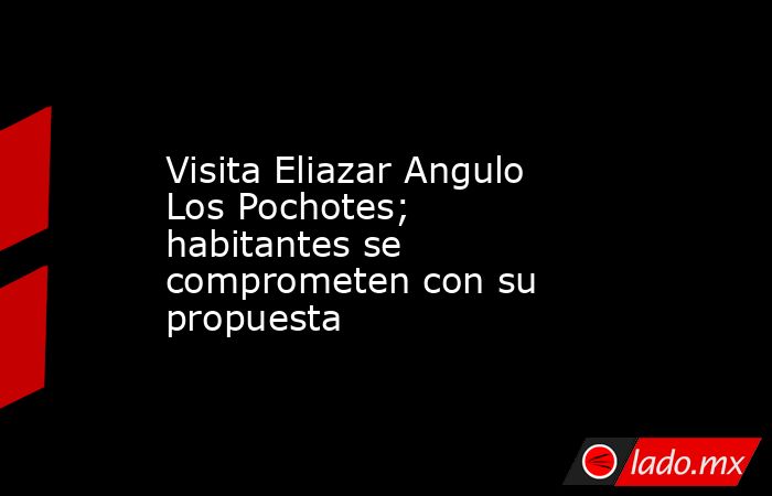 Visita Eliazar Angulo Los Pochotes; habitantes se comprometen con su propuesta. Noticias en tiempo real