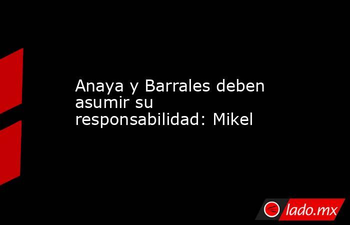 Anaya y Barrales deben asumir su responsabilidad: Mikel. Noticias en tiempo real