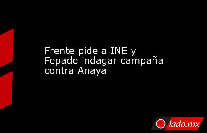 Frente pide a INE y Fepade indagar campaña contra Anaya. Noticias en tiempo real