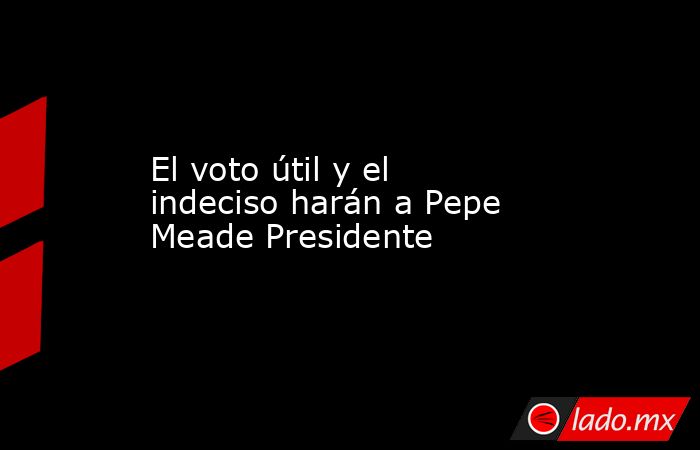 El voto útil y el indeciso harán a Pepe Meade Presidente. Noticias en tiempo real