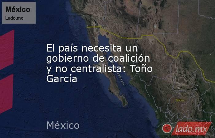 El país necesita un gobierno de coalición y no centralista: Toño García. Noticias en tiempo real