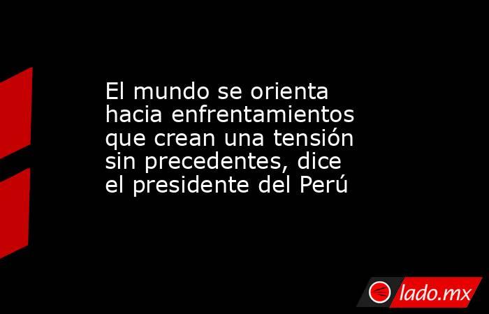 El mundo se orienta hacia enfrentamientos que crean una tensión sin precedentes, dice el presidente del Perú. Noticias en tiempo real