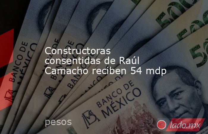 Constructoras consentidas de Raúl Camacho reciben 54 mdp. Noticias en tiempo real