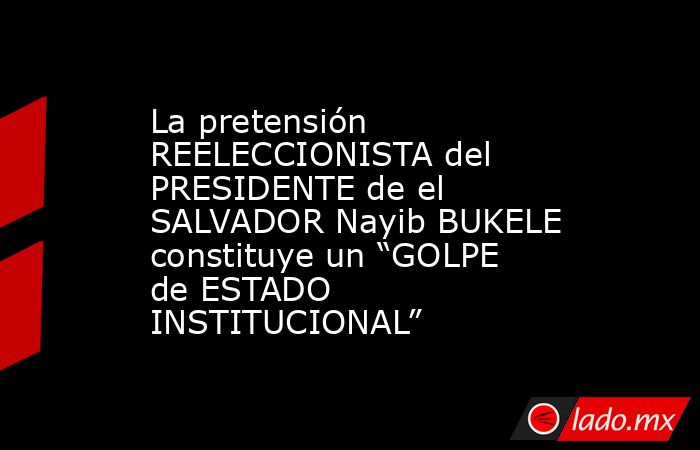 La pretensión REELECCIONISTA del PRESIDENTE de el SALVADOR Nayib BUKELE constituye un “GOLPE de ESTADO INSTITUCIONAL”. Noticias en tiempo real