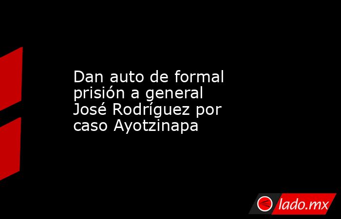 Dan auto de formal prisión a general José Rodríguez por caso Ayotzinapa. Noticias en tiempo real