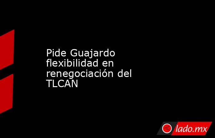 Pide Guajardo flexibilidad en renegociación del TLCAN. Noticias en tiempo real
