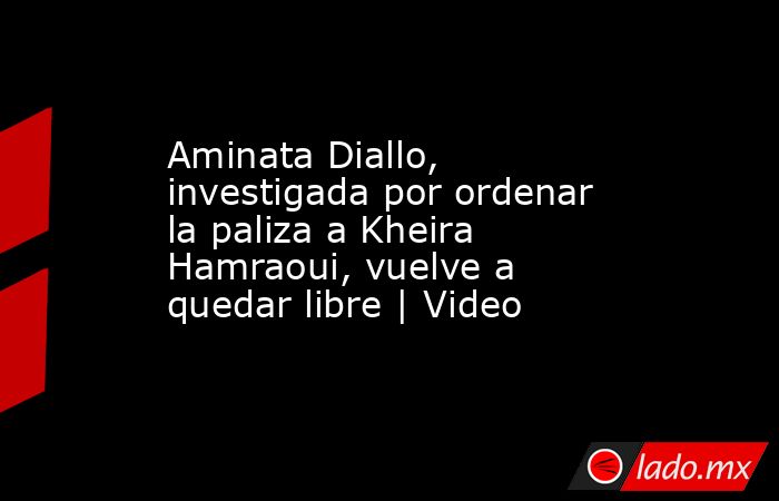 Aminata Diallo, investigada por ordenar la paliza a Kheira Hamraoui, vuelve a quedar libre | Video. Noticias en tiempo real