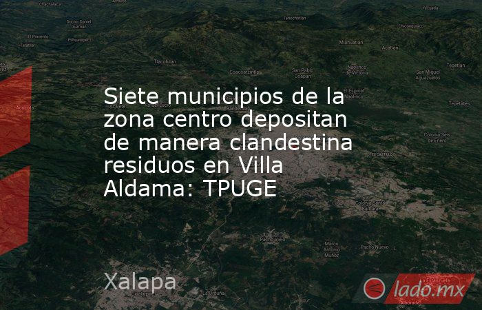 Siete municipios de la zona centro depositan de manera clandestina residuos en Villa Aldama: TPUGE. Noticias en tiempo real