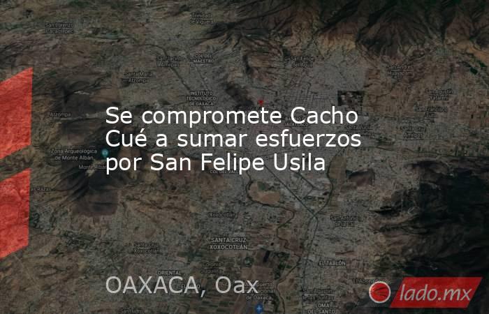 Se compromete Cacho Cué a sumar esfuerzos por San Felipe Usila. Noticias en tiempo real