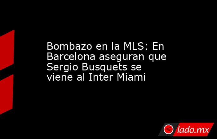 Bombazo en la MLS: En Barcelona aseguran que  Sergio Busquets se viene al Inter Miami. Noticias en tiempo real