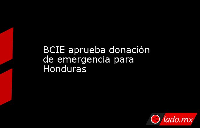 BCIE aprueba donación de emergencia para Honduras. Noticias en tiempo real