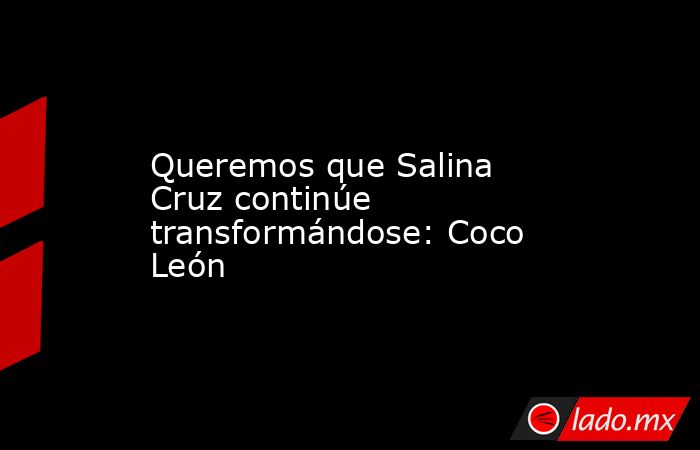 Queremos que Salina Cruz continúe transformándose: Coco León. Noticias en tiempo real