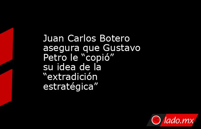 Juan Carlos Botero asegura que Gustavo Petro le “copió” su idea de la “extradición estratégica”. Noticias en tiempo real