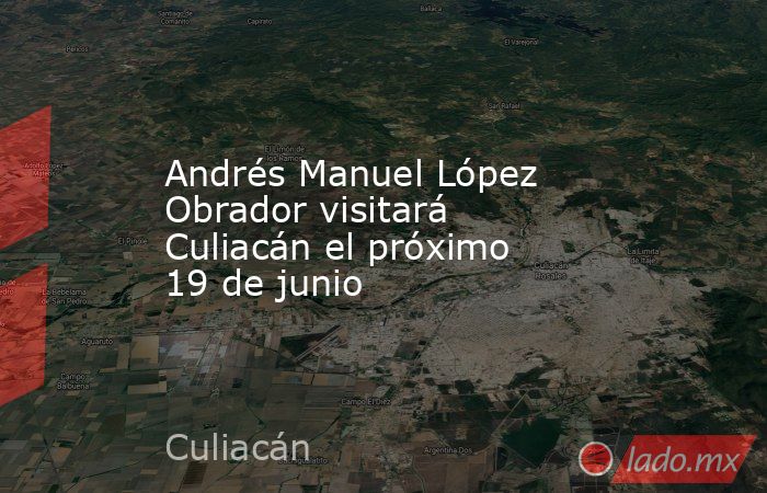 Andrés Manuel López Obrador visitará Culiacán el próximo 19 de junio. Noticias en tiempo real