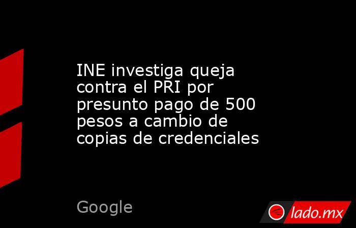INE investiga queja contra el PRI por presunto pago de 500 pesos a cambio de copias de credenciales. Noticias en tiempo real