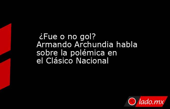  ¿Fue o no gol? Armando Archundia habla sobre la polémica en el Clásico Nacional . Noticias en tiempo real