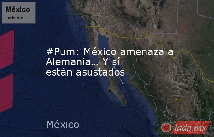 #Pum: México amenaza a Alemania… Y sí están asustados. Noticias en tiempo real