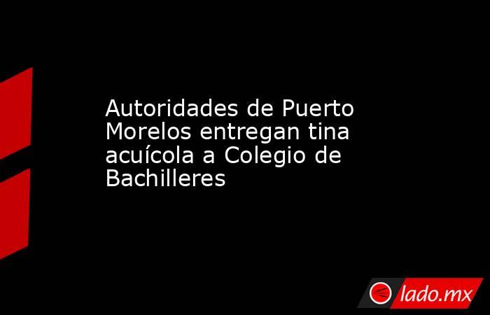 Autoridades de Puerto Morelos entregan tina acuícola a Colegio de Bachilleres. Noticias en tiempo real