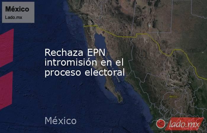 Rechaza EPN intromisión en el proceso electoral. Noticias en tiempo real