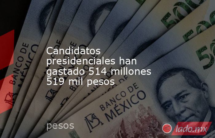 Candidatos presidenciales han gastado 514 millones 519 mil pesos. Noticias en tiempo real