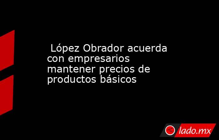  López Obrador acuerda con empresarios mantener precios de productos básicos. Noticias en tiempo real