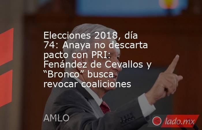 Elecciones 2018, día 74: Anaya no descarta pacto con PRI: Fenández de Cevallos y “Bronco” busca revocar coaliciones. Noticias en tiempo real