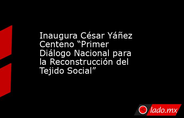 Inaugura César Yáñez Centeno “Primer Diálogo Nacional para la Reconstrucción del Tejido Social”. Noticias en tiempo real