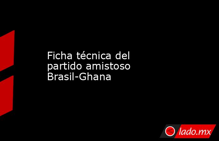 Ficha técnica del partido amistoso Brasil-Ghana. Noticias en tiempo real