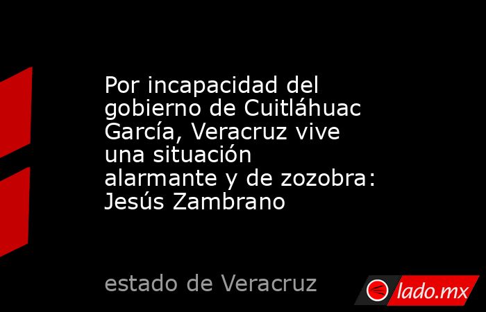 Por incapacidad del gobierno de Cuitláhuac García, Veracruz vive una situación alarmante y de zozobra: Jesús Zambrano. Noticias en tiempo real