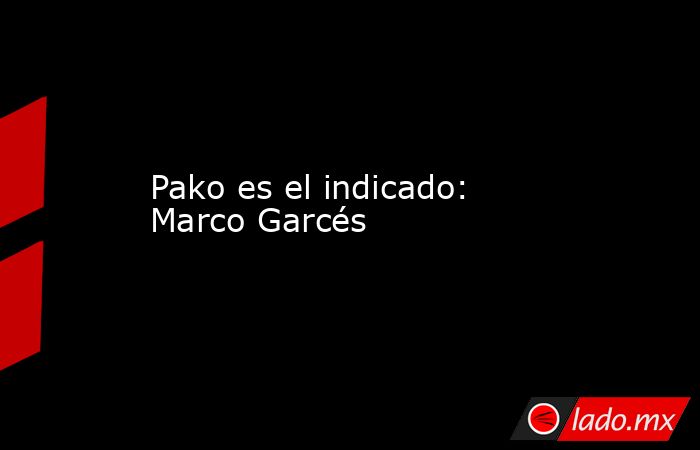 Pako es el indicado: Marco Garcés. Noticias en tiempo real