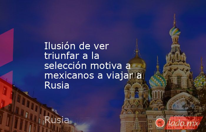 Ilusión de ver triunfar a la selección motiva a mexicanos a viajar a Rusia. Noticias en tiempo real