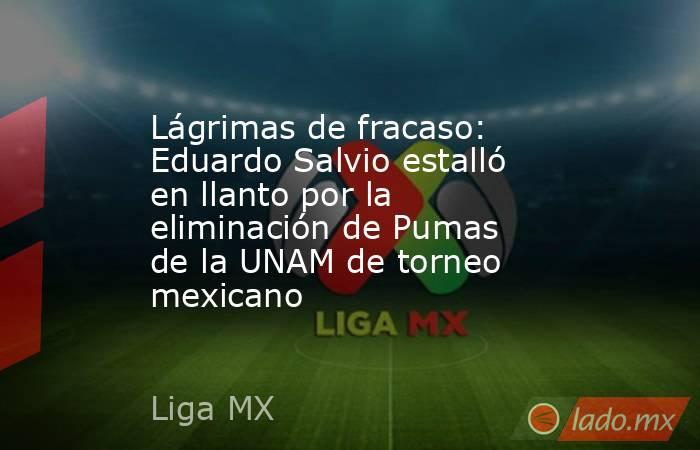 Lágrimas de fracaso: Eduardo Salvio estalló en llanto por la eliminación de Pumas de la UNAM de torneo mexicano. Noticias en tiempo real