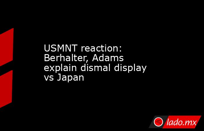 USMNT reaction: Berhalter, Adams explain dismal display vs Japan. Noticias en tiempo real