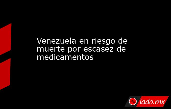 Venezuela en riesgo de muerte por escasez de medicamentos . Noticias en tiempo real