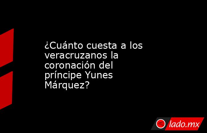 ¿Cuánto cuesta a los veracruzanos la coronación del príncipe Yunes Márquez?. Noticias en tiempo real