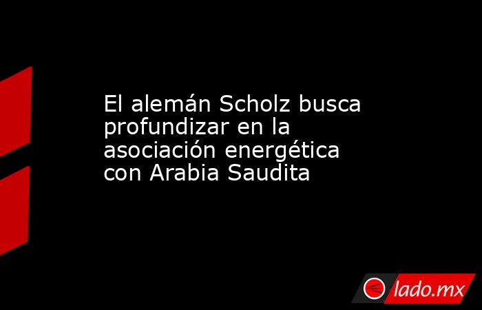 El alemán Scholz busca profundizar en la asociación energética con Arabia Saudita. Noticias en tiempo real