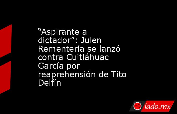 “Aspirante a dictador”: Julen Rementería se lanzó contra Cuitláhuac García por reaprehensión de Tito Delfín. Noticias en tiempo real