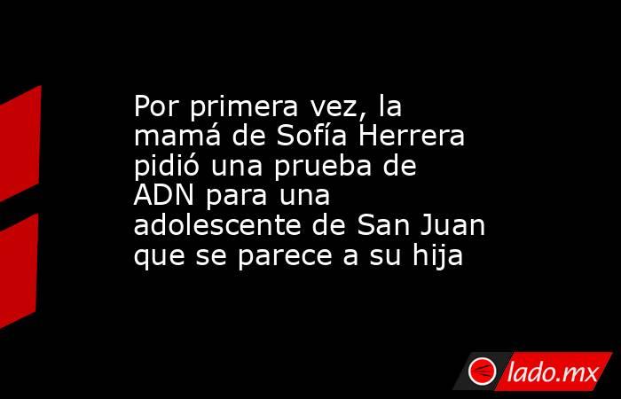 Por primera vez, la mamá de Sofía Herrera pidió una prueba de ADN para una adolescente de San Juan que se parece a su hija. Noticias en tiempo real