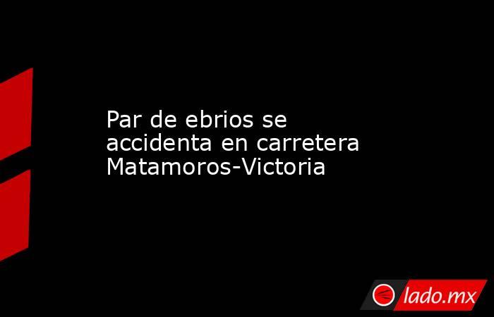 Par de ebrios se accidenta en carretera Matamoros-Victoria. Noticias en tiempo real