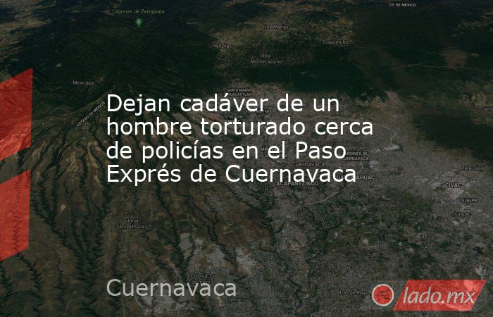 Dejan cadáver de un hombre torturado cerca de policías en el Paso Exprés de Cuernavaca. Noticias en tiempo real