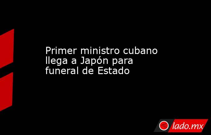 Primer ministro cubano llega a Japón para funeral de Estado. Noticias en tiempo real