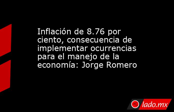 Inflación de 8.76 por ciento, consecuencia de implementar ocurrencias para el manejo de la economía: Jorge Romero. Noticias en tiempo real