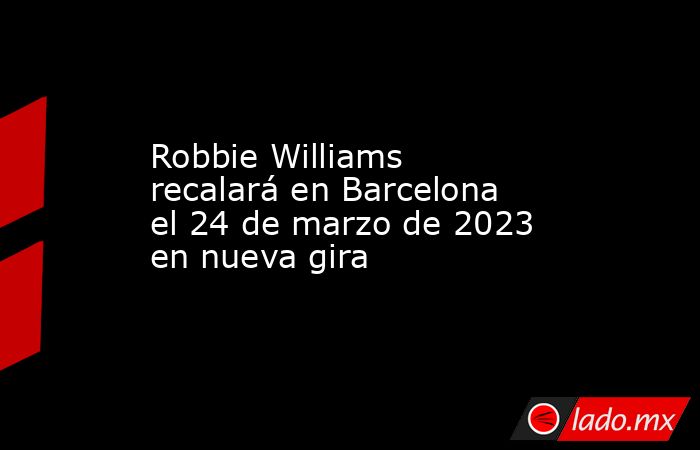Robbie Williams recalará en Barcelona el 24 de marzo de 2023 en nueva gira. Noticias en tiempo real